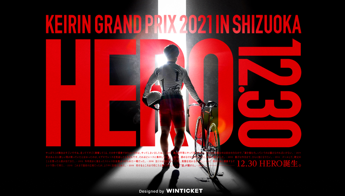 KEIRIN GRAND PRIX 2021 IN SHIZUOKA HERO 12.30 やっぱりこの舞台はすごいですね。走っててすごく興奮してくる。その中で優勝できたというのは、やってしまいましたね。─2010　運は皆平等にやって来ますから。でもそれを掴むのは自分の力なので、「運を掴む力」っていうのは蓄えなければいけない。 ─2011　実はあんなに激しい雨が降っていたと分かったのは、ビデオでレースを見返したときなんです。それほどレースに集中していた。─2012　諦めなければ叶うんだと、本当に感じました。─2013　喜びは今日まで。さらに強くなりたい。─2014　ゴールして、親父のことを思ったら涙が出てきた。─2015　今年自分に溜まったストレスを全部ぶつけられた一戦だった。─2016　泣くつもりはなかったけど、我慢仕切れなかった。 ─2017　母のために優勝するぞという思いで来た。─2018　これまで脇役の立場だったが、ようやく主役になれた。─2019　行けるところまで行こうと踏んだら、ちょうど「道」が開けた。 ─2020 12.30 HERO誕生。 Designed by WINTICKET